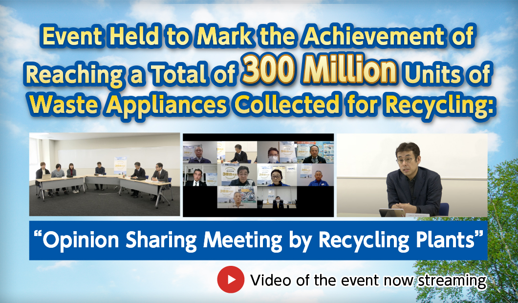 Event Held to Mark the Achievement of Reaching a Total of 300 Million Units of Waste Appliances Collected for Recycling:
“Opinion Sharing Meeting by Recycling Plants”