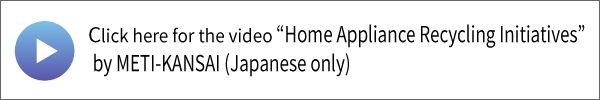 Click here for the video “Home Appliance Recycling Initiatives” by METI-KANSAI