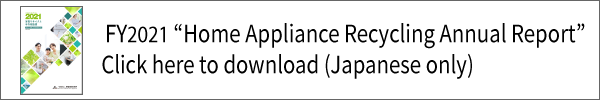 FY2021 “Home Appliance Recycling Annual Report”Click here to download (Japanese only)